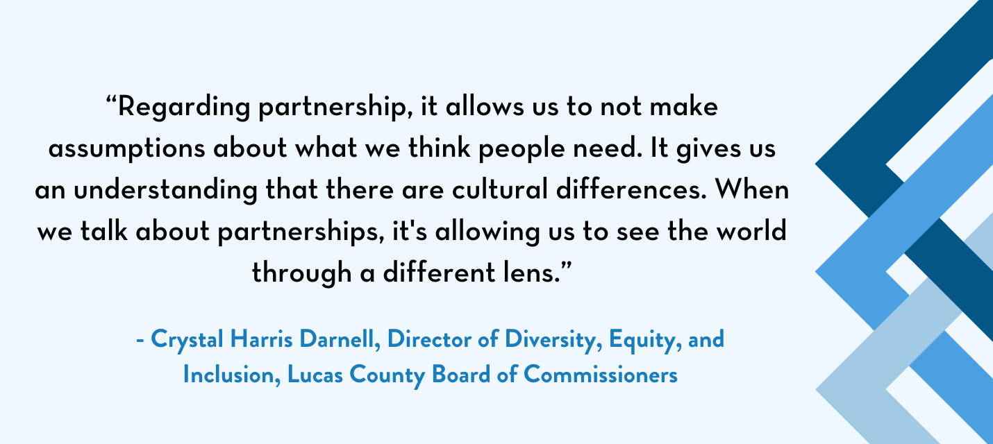 Quote by Crystal Harris Darnell, director of the Department of Diversity, Equity, and Inclusion for the Lucas County Board of Commissioners: "Regarding partnership, it allows us to not make assumptions about what we think people need. It gives us an understanding that there are cultural differences. When we talk about partnerships, it's allowing us to see the world through a different lens."